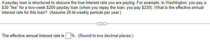A payday loan is structured to obscure the true interest rate you are paying. For example, in Washington, you pay a
$30 "fee" for a two-week $200 payday loan (when you repay the loan, you pay $230). What is the effective annual
interest rate for this loan? (Assume 26 bi-weekly periods per year.)
The effective annual interest rate is%. (Round to two decimal places.)
