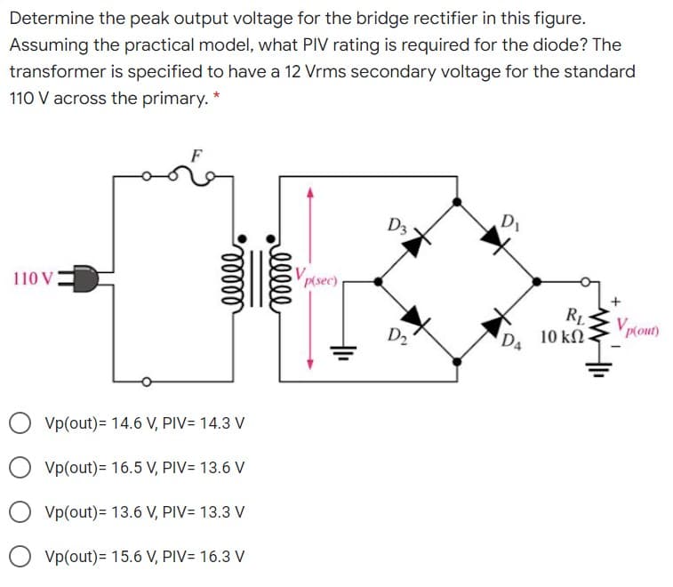 Determine the peak output voltage for the bridge rectifier in this figure.
Assuming the practical model, what PIV rating is required for the diode? The
transformer is specified to have a 12 Vrms secondary voltage for the standard
110 V across the primary. *
D1
D3
110 V
p(sec)
RL
10 kN
V
p(out)
D2
DA
Vp(out)= 14.6 V, PIV= 14.3 V
Vp(out)= 16.5 V, PIV= 13.6 V
Vp(out)= 13.6 V, PIV= 13.3 V
O vp(out)= 15.6 V, PIV= 16.3 V
elll
