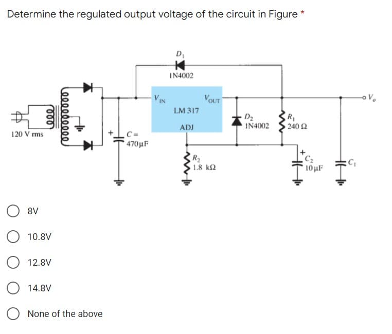 Determine the regulated output voltage of the circuit in Figure *
IN4002
VIN
VOUT
LM 317
RI
240 Ω
D2
IN4002
ADJ
C =
470μF
120 V rms
C2
R2
1.8 k2
10HF
8V
10.8V
12.8V
14.8V
None of the above
Φ00000000.
