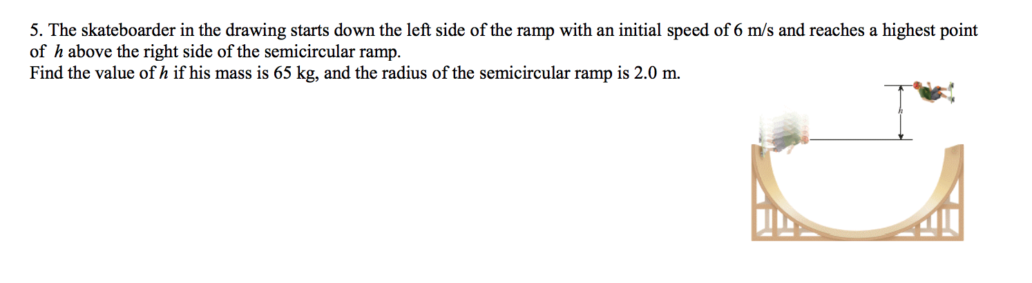 5. The skateboarder in the drawing starts down the left side of the ramp with an initial speed of 6 m/s and reaches a highest point
of h above the right side of the semicircular ramp.
Find the value of h if his mass is 65 kg, and the radius of the semicircular ramp is 2.0 m.
