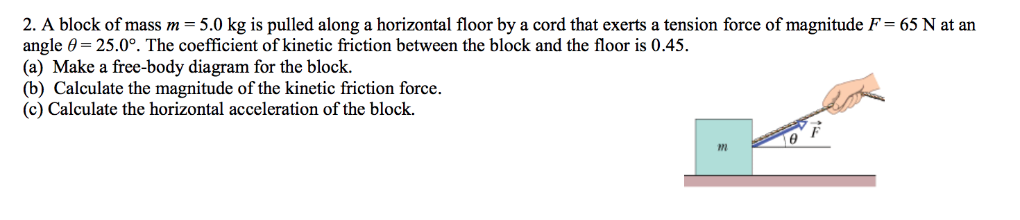 2. A block of mass m = 5.0 kg is pulled along a horizontal floor by a cord that exerts a tension force of magnitude F = 65 N at an
angle 0 25.0°. The coefficient of kinetic friction between the block and the floor is 0.45
(a) Make a free-body diagram for the block
(b) Calculate the magnitude of the kinetic friction force.
(c) Calculate the horizontal acceleration of the block.
F

