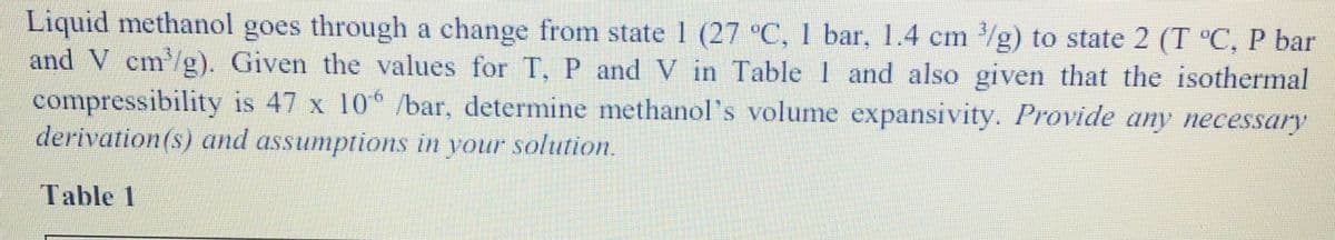 Liquid methanol goes through a change from state 1 (27 °C, 1 bar, 1.4 cm /g) to state 2 (T °C, P bar
and V cm/g). Given the values for T, P and V in Table 1 and also given that the isothermal
compressibility is 47 x 10 /bar, determine methanol's volume expansivity. Provide any necessary
derivation(s) and assumptions in your solution.
Table 1
