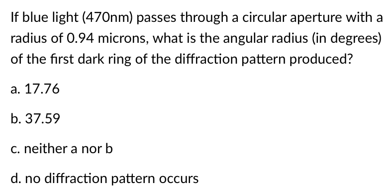 If blue light (470nm) passes through a circular aperture with a
radius of 0.94 microns, what is the angular radius (in degrees)
of the first dark ring of the diffraction pattern produced?
a. 17.76
b. 37.59
c. neither a nor b
d. no diffraction pattern occurs