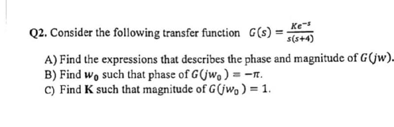 Q2. Consider the following transfer function G(s): s(s+4)
Ke-s
A) Find the expressions that describes the phase and magnitude of G(jw).
B) Find wo such that phase of G(jwo) = -1.
C) Find K such that magnitude of G(jwo) = 1.