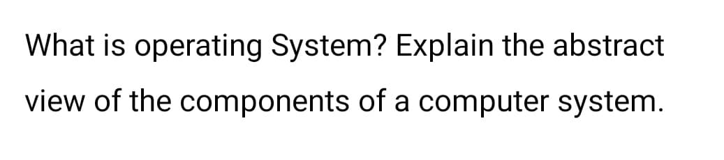What is operating System? Explain the abstract
view of the components of a computer system.