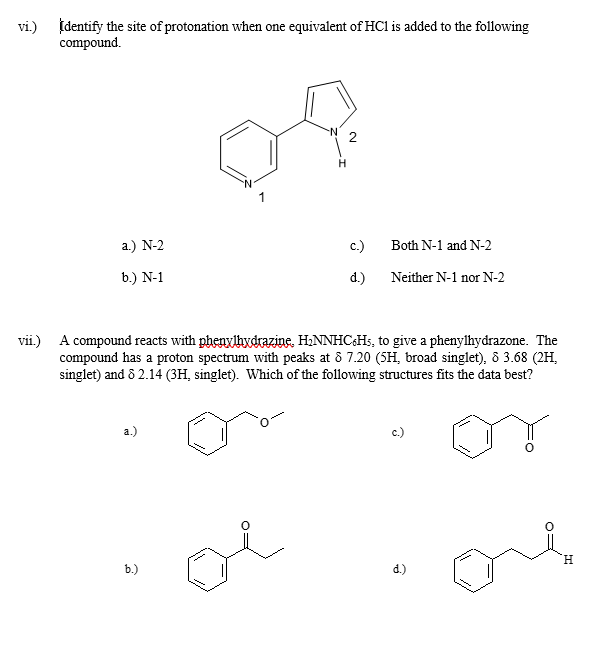 vi.) Identify the site of protonation when one equivalent of HCl is added to the following
compound.
a) N-2
b.) N-1
H
2
c.)
Both N-1 and N-2
d.)
Neither N-1 nor N-2
vii.) A compound reacts with phenylhydrazine, H₂NNHC6H5, to give a phenylhydrazone. The
compound has a proton spectrum with peaks at 8 7.20 (5H, broad singlet), 8 3.68 (2H,
singlet) and 8 2.14 (3H, singlet). Which of the following structures fits the data best?
a.)
b.)
oi
H
d.)
