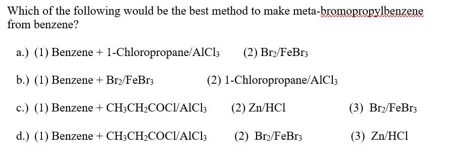 Which of the following would be the best method to make meta-bromopropylbenzene
from benzene?
a.) (1) Benzene + 1-Chloropropane/AlCl3
(2) Br₂/FeBr3
b.) (1) Benzene + Br₂/FeBr3
(2) 1-Chloropropane/AlCl3
c.) (1) Benzene + CH3CH2COCI/AlCl3
(2) Zn/HCI
(3) Br₂/FeBr3
d.) (1) Benzene + CH3CH2COCI/AlCl3
(2) Br₂/FeBr3
(3) Zn/HCl