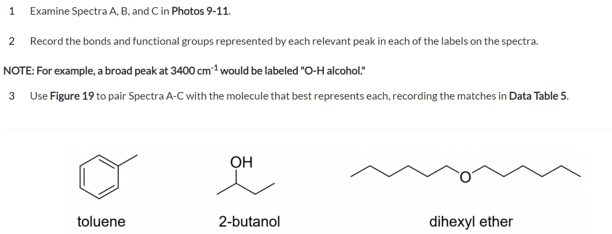 1
Examine Spectra A, B, and C in Photos 9-11.
2 Record the bonds and functional groups represented by each relevant peak in each of the labels on the spectra.
NOTE: For example, a broad peak at 3400 cm³¹ would be labeled "O-H alcohol."
3 Use Figure 19 to pair Spectra A-C with the molecule that best represents each, recording the matches in Data Table 5.
toluene
OH
2-butanol
dihexyl ether
