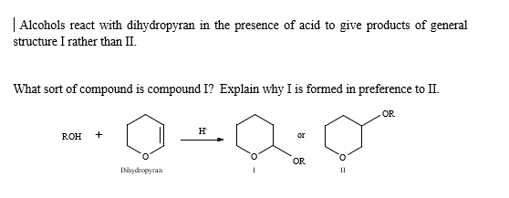Alcohols react with dihydropyran in the presence of acid to give products of general
structure I rather than II.
What sort of compound is compound I? Explain why I is formed in preference to II.
ROH
+
Dihydropyran
H
or
OR
OR