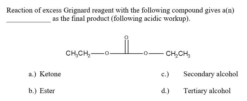 Reaction of excess Grignard reagent with the following compound gives a(n)
as the final product (following acidic workup).
CH3CH2-
O
CH2CH3
a.) Ketone
c.)
Secondary alcohol
b.) Ester
d.)
Tertiary alcohol