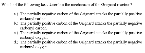 Which of the following best describes the mechanism of the Grignard reaction?
a.) The partially negative carbon of the Grignard attacks the partially positive
carbonyl carbon
b.) The partially positive carbon of the Grignard attacks the partially negative
carbonyl carbon
c.) The partially negative carbon of the Grignard attacks the partially positive
carbonyl oxygen
d.) The partially positive carbon of the Grignard attacks the partially negative
carbonyl oxygen