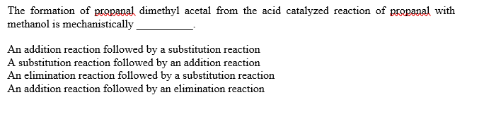 The formation of propanal dimethyl acetal from the acid catalyzed reaction of propanal with
methanol is mechanistically
An addition reaction followed by a substitution reaction
A substitution reaction followed by an addition reaction
An elimination reaction followed by a substitution reaction
An addition reaction followed by an elimination reaction