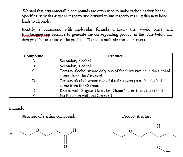 We said that organometallic compounds are often used to make carbon-carbon bonds.
Specifically, with Grignard reagents and organolithium reagents making this new bond
leads to alcohols.
Identify a compound with molecular formula C5H1002 that would react with
Ethylmagnesium bromide to generate the corresponding product in the table below and
then give the structure of the product. There are multiple correct answers.
Compound
A
Secondary alcohol
B
с
D
E
F
Product
Secondary alcohol
Tertiary alcohol where only one of the three groups in the alcohol
comes from the Grignard
Tertiary alcohol where two of the three groups in the alcohol
come from the Grignard
Reacts with Grignard to make Ethane (rather than an alcohol)
No Reaction with the Grignard
Example
Structure of starting compound:
A
H
Product structure:
H
H
