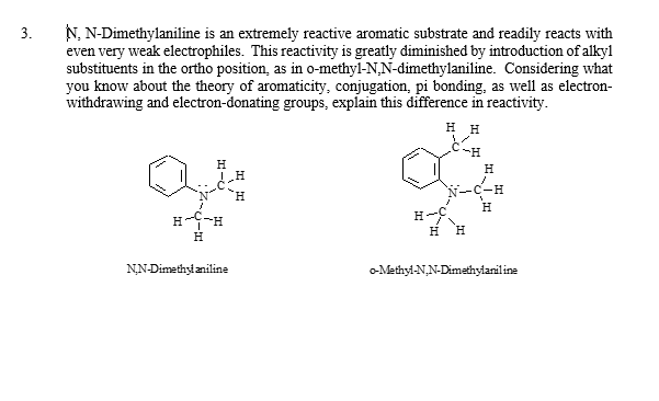 3.
N,N-Dimethylaniline is an extremely reactive aromatic substrate and readily reacts with
even very weak electrophiles. This reactivity is greatly diminished by introduction of alkyl
substituents in the ortho position, as in o-methyl-N,N-dimethylaniline. Considering what
you know about the theory of aromaticity, conjugation, pi bonding, as well as electron-
withdrawing and electron-donating groups, explain this difference in reactivity.
Н
HIC
H-C-H
H
N,N-Dimethylaniline
HH
H
H
H
H H
o-Methyl-N,N-Dimethylaniline