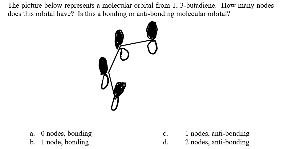 The picture below represents a molecular orbital from 1, 3-butadiene. How many nodes
does this orbital have? Is this a bonding or anti-bonding molecular orbital?
d.
1 nodes, anti-bonding
2 nodes, anti-bonding
a. O nodes, bonding
b. 1 node, bonding
C.
نن