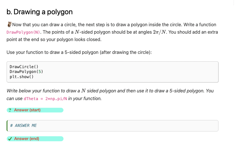 b. Drawing a polygon
Now that you can draw a circle, the next step is to draw a polygon inside the circle. Write a function
DrawPolygon (N). The points of a N-sided polygon should be at angles 2π/N. You should add an extra
point at the end so your polygon looks closed.
Use your function to draw a 5-sided polygon (after drawing the circle):
DrawCircle()
DrawPolygon (5)
plt.show()
Write below your function to draw a N sided polygon and then use it to draw a 5-sided polygon. You
can use dTheta = 2*np.pi/N in your function.
? Answer (start)
# ANSWER ME
Answer (end)