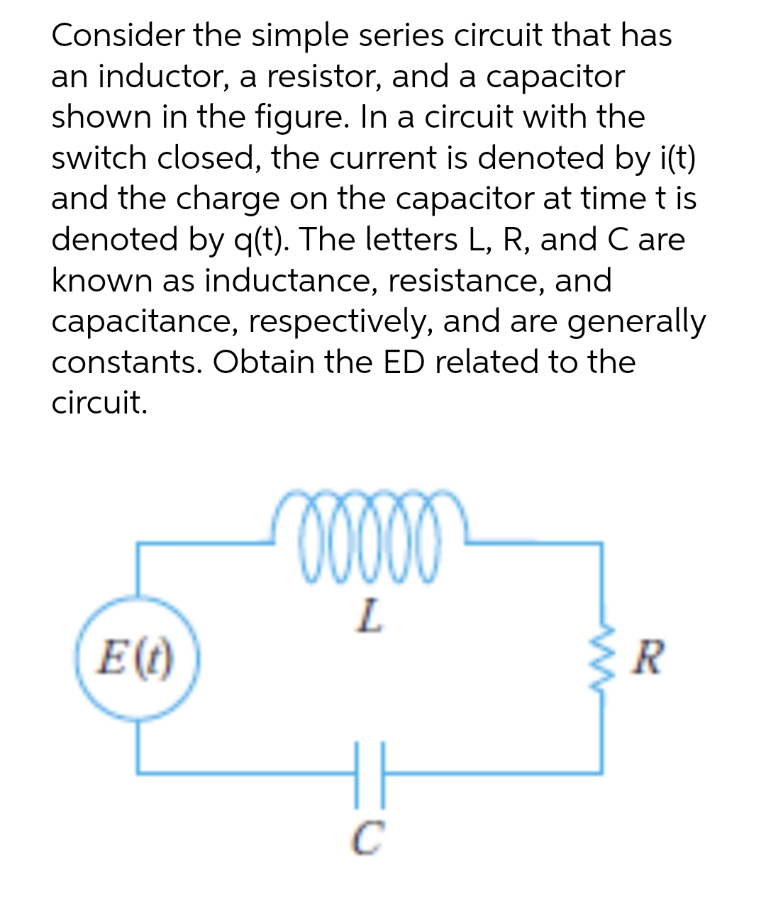 Consider the simple series circuit that has
an inductor, a resistor, and a capacitor
shown in the figure. In a circuit with the
switch closed, the current is denoted by i(t)
and the charge on the capacitor at time tis
denoted by q(t). The letters L, R, and Care
known as inductance, resistance, and
capacitance, respectively, and are generally
constants. Obtain the ED related to the
circuit.
E (t)
00000
L
C
R