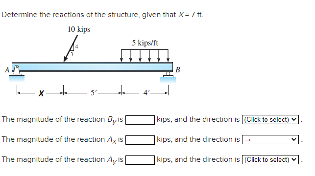 Determine the reactions of the structure, given that X = 7 ft.
10 kips
X
5'-
The magnitude of the reaction By is
The magnitude of the reaction Axis
The magnitude of the reaction Ay is [
5 kips/ft
B
kips, and the direction is (Click to select)
kips, and the direction is
kips, and the direction is (Click to select)