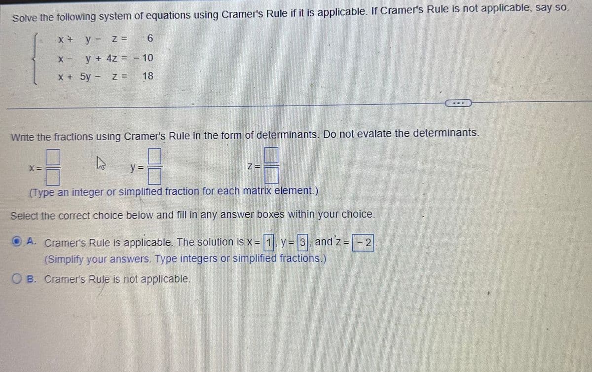 Solve the following system of equations using Cramer's Rule if it is applicable. If Cramer's Rule is not applicable, say so.
y - z =
6
y + 4z = -10
5y
z = 18
X +
X -
x +
Write the fractions using Cramer's Rule in the form of determinants. Do not evalate the determinants.
4
y =
(Type an integer or simplified fraction for each matrix element.)
Select the correct choice below and fill in any answer boxes within your choice.
A. Cramer's Rule is applicable. The solution is x = 1, y = 3, and z = -2
(Simplify your answers. Type integers or simplified fractions.)
OB. Cramer's Rule is not applicable.