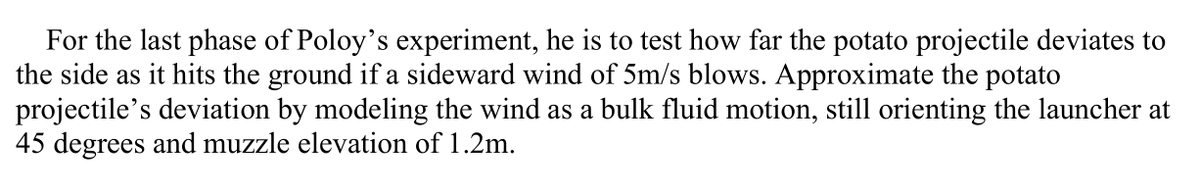 For the last phase of Poloy's experiment, he is to test how far the potato projectile deviates to
the side as it hits the ground if a sideward wind of 5m/s blows. Approximate the potato
projectile's deviation by modeling the wind as a bulk fluid motion, still orienting the launcher at
45 degrees and muzzle elevation of 1.2m.
