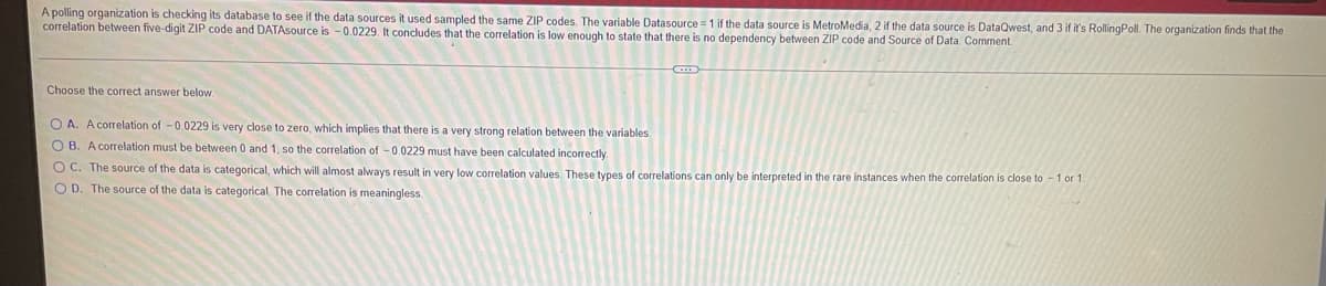 A polling organization is checking its database to see if the data sources it used sampled the same ZIP codes. The variable Datasource = 1 if the data source is MetroMedia, 2 if the data source is DataQwest, and 3 if it's RollingPoll. The organization finds that the
correlation between five-digit ZIP code and DATAsource is - 0.0229. It concludes that the correlation is low enough to state that there is no dependency between ZIP code and Source of Data. Comment.
Choose the correct answer below.
O A. A correlation of -0.0229 is very close to zero, which implies that there is a very strong relation between the variables
O B. A correlation must be between 0 and 1, so the correlation of -0.0229 must have been calculated incorrectly.
O C. The source of the data is categorical, which will almost always result in very low correlation values. These types of correlations can only be interpreted in the rare instances when the correlation is close to -1 or 1.
O D. The source of the data is categorical The correlation is meaningless.

