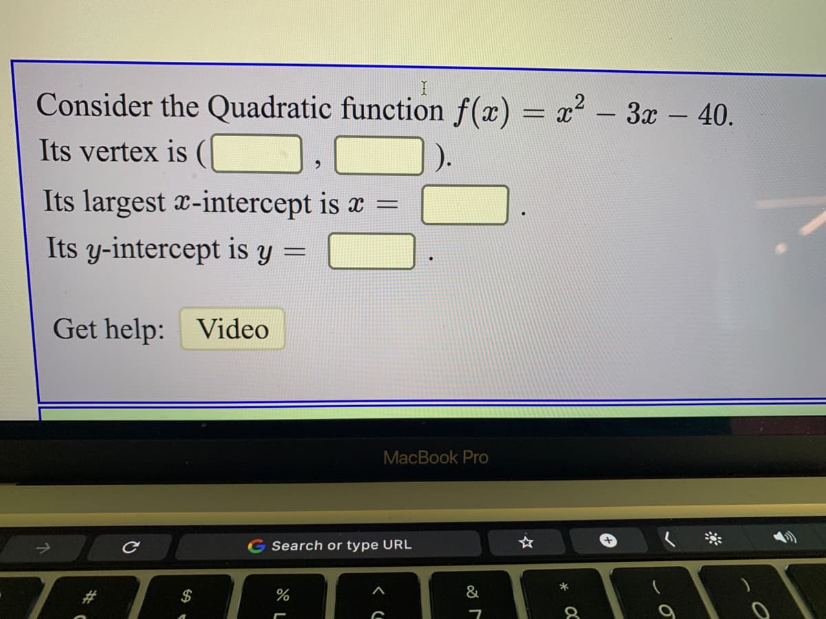 Consider the Quadratic function f(x)
x - 3x - 40.
|
Its vertex is (
).
Its largest x-intercept is x =
Its y-intercept is y =
Get help: Video
MacBook Pro
Search or type URL
*
%23
$
&
OC
