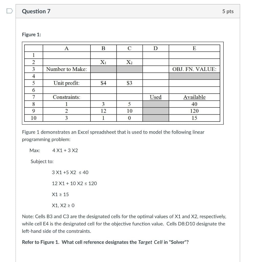 Question 7
5 pts
Figure 1:
A
C
D
E
1
2
Xi
X2
Number to Make:
OBJ. FN. VALUE:
Unit profit:
$4
$3
6.
7
Constraints:
Used
Available
8.
1
3
40
12
10
120
10
3.
1
15
Figure 1 demonstrates an Excel spreadsheet that is used to model the following linear
programming problem:
Маx:
4 X1 + 3 X2
Subject to:
3 X1 +5 X2 s 40
12 X1 + 10 X2 < 120
X1 > 15
X1, X2 2 0
Note: Cells B3 and C3 are the designated cells for the optimal values of X1 and X2, respectively,
while cell E4 is the designated cell for the objective function value. Cells D8:D10 designate the
left-hand side of the constraints.
Refer to Figure 1. What cell reference designates the Target Cell in "Solver"?
