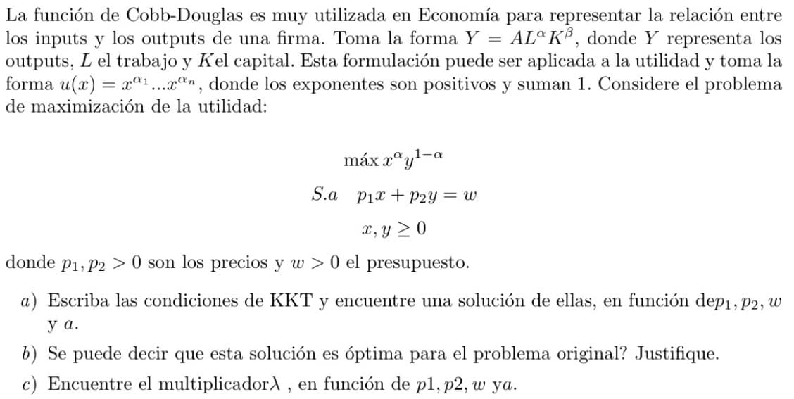 La función de Cobb-Douglas es muy utilizada en Economía para representar la relación entre
los inputs y los outputs de una firma. Toma la forma Y = AL KB, donde Y representa los
outputs, L el trabajo y Kel capital. Esta formulación puede ser aplicada a la utilidad y toma la
forma u(x) = x01...xan, donde los exponentes son positivos y suman 1. Considere el problema
de maximización de la utilidad:
α 1-a
máx.ray-
S.a pix P2y = w
x, y ≥0
donde P1, P20 son los precios y w > 0 el presupuesto.
a) Escriba las condiciones de KKT y encuentre una solución de ellas, en función dep1, P2,
y a.
b) Se puede decir que esta solución es óptima para el problema original? Justifique.
c) Encuentre el multiplicadorλ, en función de p1, p2, w ya.
พ
