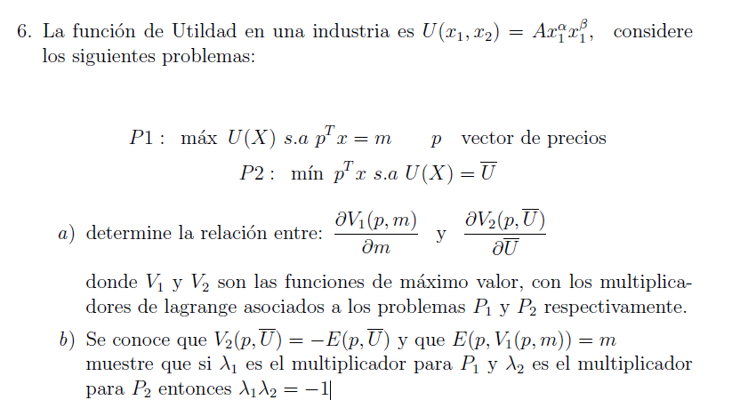 6. La función de Utildad en una industria es U(x1, x2) = Axxx₁, considere
los siguientes problemas:
P1 máx U(X) s.a p² x = m
p²x
p vector de precios
P2: mín px s.a U(X) = U
a) determine la relación entre:
V₁(p, m)
Эт
OV₂(p,U)
y
au
donde V₁ y V₂ son las funciones de máximo valor, con los multiplica-
dores de lagrange asociados a los problemas P₁ y P2 respectivamente.
b) Se conoce que V₂(p,Ū) = −E(p,Ū) y que E(p, V₁(p, m)) = m
muestre que si λ₁ es el multiplicador para P₁ y λ₂ es el multiplicador
para P2 entonces A₁₂ = −1|