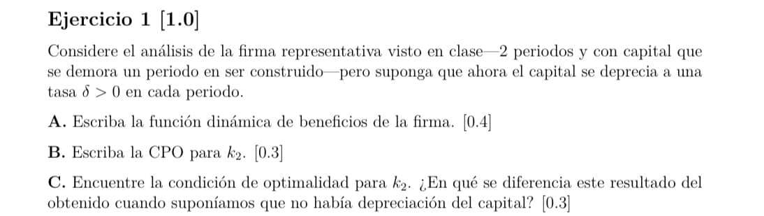 Ejercicio 1 [1.0]
Considere el análisis de la firma representativa visto en clase-2 periodos y con capital que
se demora un periodo en ser construido pero suponga que ahora el capital se deprecia a una
tasa 0 en cada periodo.
A. Escriba la función dinámica de beneficios de la firma. [0.4]
B. Escriba la CPO para k2. [0.3]
C. Encuentre la condición de optimalidad para k2. ¿En qué se diferencia este resultado del
obtenido cuando suponíamos que no había depreciación del capital? [0.3]