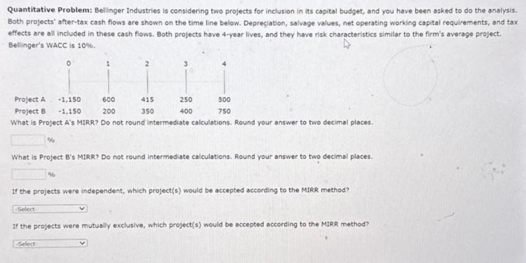 Quantitative Problem: Bellinger Industries is considering two projects for inclusion in its capital budget, and you have been asked to do the analysis.
Both projects' after-tax cash flows are shown on the time line below. Depreciation, salvage values, net operating working capital requirements, and tax
effects are all included in these cash flows. Both projects have 4-year lives, and they have risk characteristics similar to the firm's average project.
Bellinger's WACC is 10%.
0
1
%
2
Select
Project A
600
-1,150
-1,150
200
Project B
What is Project A's MIRR? Do not round intermediate calculations. Round your answer to two decimal places.
3
415
350
4
250
400
What is Project B's MIRR? Do not round intermediate calculations. Round your answer to two decimal places.
300
750
If the projects were independent, which project(s) would be accepted according to the MIRR method?
-Select-
If the projects were mutually exclusive, which project(s) would be accepted according to the MIRR method?