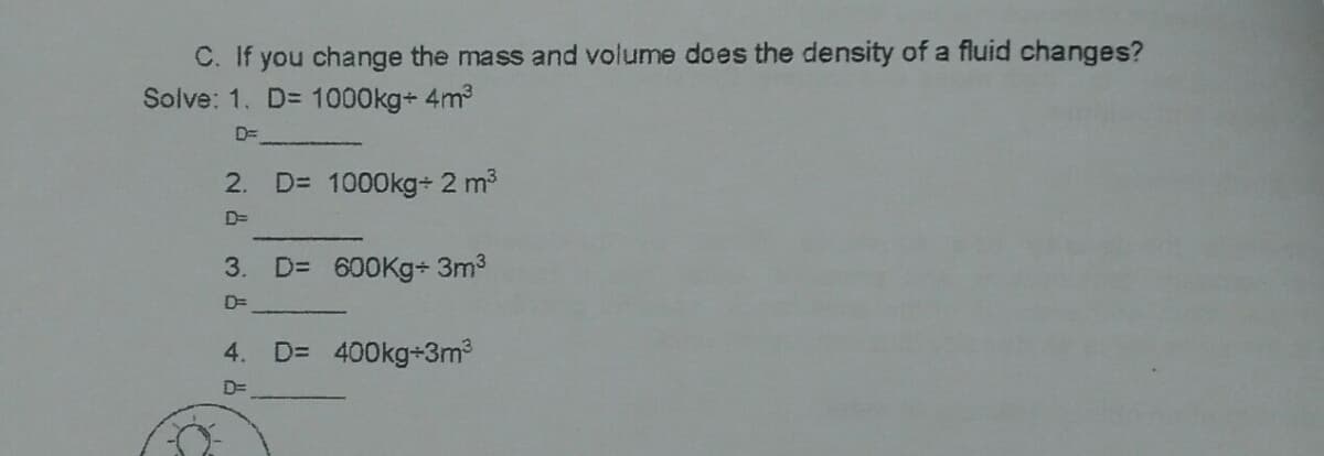 C. If you change the mass and volume does the density of a fluid changes?
Solve: 1. D= 1000kg+ 4m3
D=
2.
D= 1000kg+ 2 m3
D=
3. D= 600Kg+ 3m3
D=
4. D= 400kg+3m?
D=
