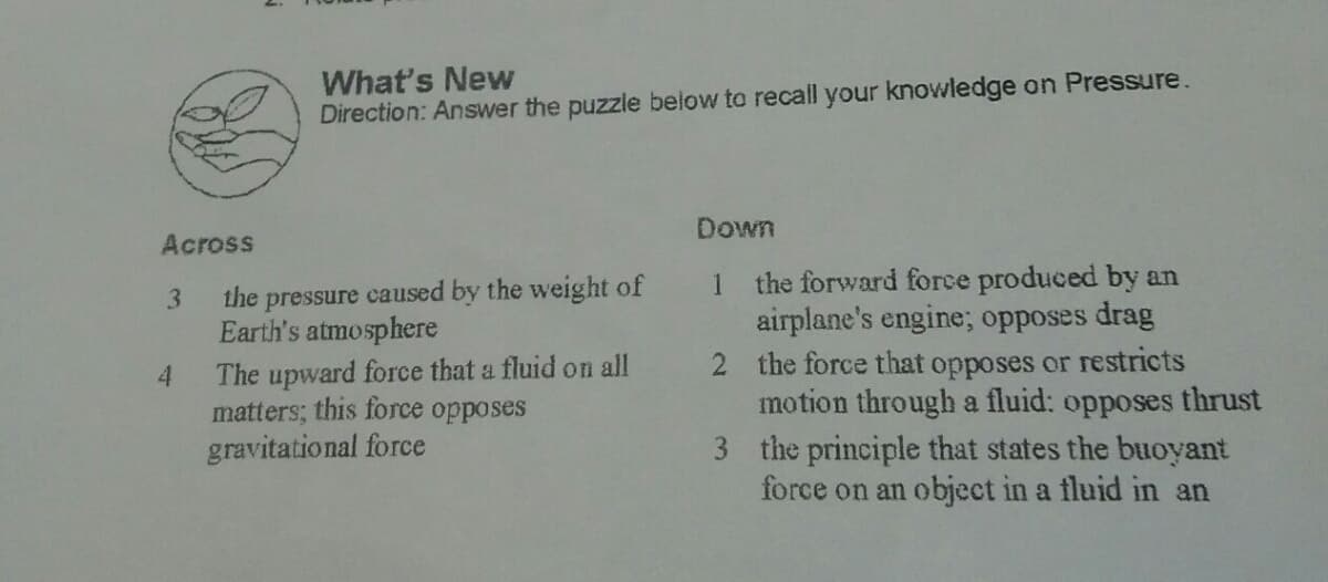 What's New
Direction: Answer the puzzle below to recall your knowledge on Pressure.
Across
Down
the forward force produced by an
airplane's engine; opposes drag
2 the force that opposes or restricts
motion through a fluid: opposes thrust
3 the principle that states the buoyant
force on an object in a fluid in an
the pressure caused by the weight of
Earth's atmosphere
3.
1
The upward force that a fluid on all
matters; this force
gravitational force
opposes
