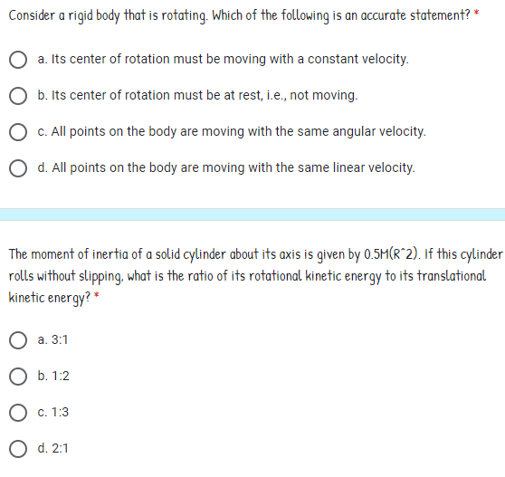Consider a rigid body that is rotating. Which of the following is an accurate statement? *
a. Its center of rotation must be moving with a constant velocity.
O b. Its center of rotation must be at rest, i.e., not moving.
O C. All points on the body are moving with the same angular velocity.
O d. All points on the body are moving with the same linear velocity.
The moment of inertia of a solid cylinder about its axis is given by 0.5M(R^2). If this cylinder
rolls without slipping, what is the ratio of its rotational kinetic energy to its translational
kinetic energy? *
О а. 3:1
ОБ. 1:2
O c. 1:3
O d. 2:1
