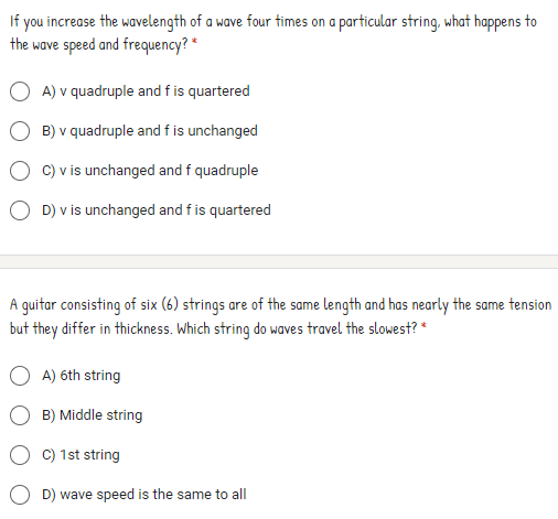 If you increase the wavelength of a wave four times on a particular string, what happens to
the wave speed and frequency? *
A) v quadruple and fis quartered
B) v quadruple and f is unchanged
C) v is unchanged and f quadruple
O D) v is unchanged and f is quartered
A guitar consisting of six (6) strings are of the same length and has nearly the same tension
but they differ in thickness. Which string do waves travel the slowest? *
A) 6th string
B) Middle string
C) 1st string
D) wave speed is the same to all
