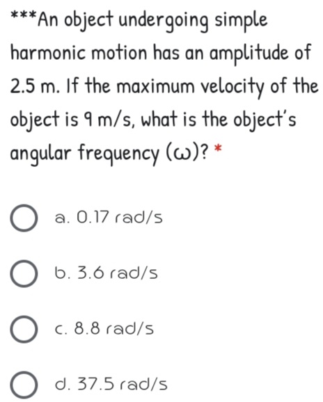 ***An object undergoing simple
harmonic motion has an amplitude of
2.5 m. If the maximum velocity of the
object is 9 m/s, what is the object's
angular frequency (w)? *
a. 0.17 rad/s
6. 3.6 rad/s
O c. 8.8 rad/s
O d. 37.5 rad/s
