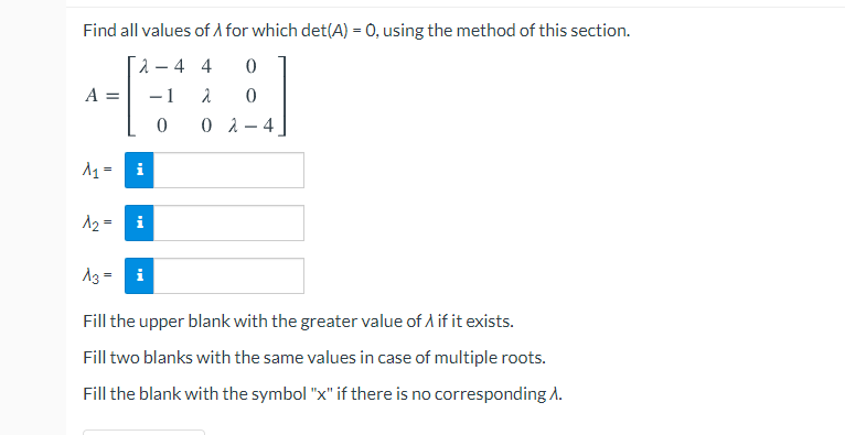 Find all values of A for which det(A) = 0, using the method of this section.
2– 4 4
A =
-1
0 2 - 4
i
A2 =
i
A3 =
Fill the upper blank with the greater value of A if it exists.
Fill two blanks with the same values in case of multiple roots.
Fill the blank with the symbol "x" if there is no corresponding A.
