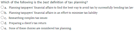 Which of the following is the best definition of tax planning?
Oa. Planning taxpayers' financial affairs to find the best way to avoid tax by successfully bending tax law
Ob. Planning taxpayers' financial affairs in an effort to minimize tax liability
Oc. Researching complex tax issues
Od. Preparing a client's tax return
Oe. None of these choices are considered tax planning.
