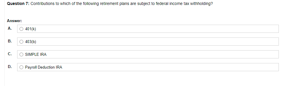 Question 7: Contributions to which of the following retirement plans are subject to federal income tax withholding?
Answer:
A.
O 401(k)
В.
O 403(b)
С.
O SIMPLE IRA
D.
O Payroll Deduction IRA
