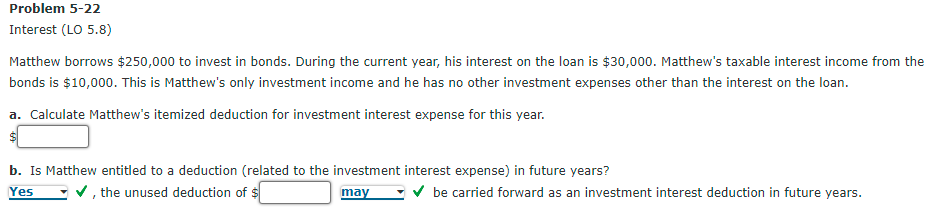 Problem 5-22
Interest (LO 5.8)
Matthew borrows $250,000 to invest in bonds. During the current year, his interest on the loan is $30,000. Matthew's taxable interest income from the
bonds is $10,000. This is Matthew's only investment income and he has no other investment expenses other than the interest on the loan.
a. Calculate Matthew's itemized deduction for investment interest expense for this year.
b. Is Matthew entitled to a deduction (related to the investment interest expense) in future years?
Yes
v, the unused deduction of $
may
V be carried forward as an investment interest deduction in future years.
