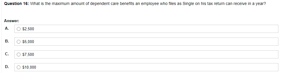 Question 16: What is the maximum amount of dependent care benefits an employee who files as Single on his tax return can receive in a year?
Answer:
A.
O S2,500
В.
O 5,000
С.
O 57,500
D.
O $10,000
