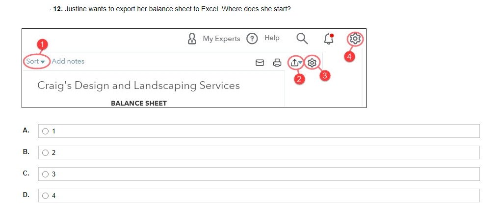 12. Justine wants to export her balance sheet to Excel. Where does she start?
8 My Experts ? Help
Sort v
Add notes
Craig's Design and Landscaping Services
BALANCE SHEET
A.
В.
O 2
С.
O 3
D.
O 4
