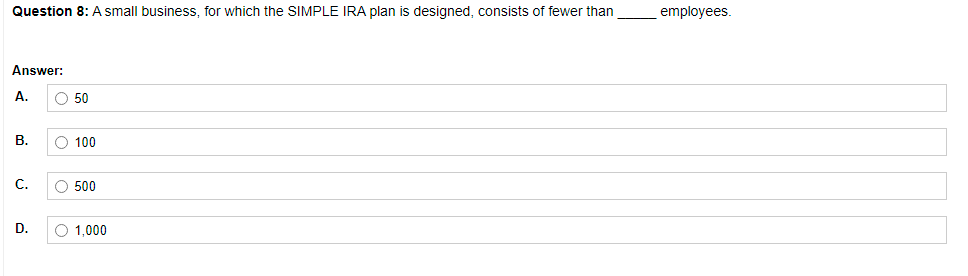 Question 8: A small business, for which the SIMPLE IRA plan is designed, consists of fewer than
employees.
Answer:
A.
O 50
В.
O 100
C.
O 500
D.
O 1,000
