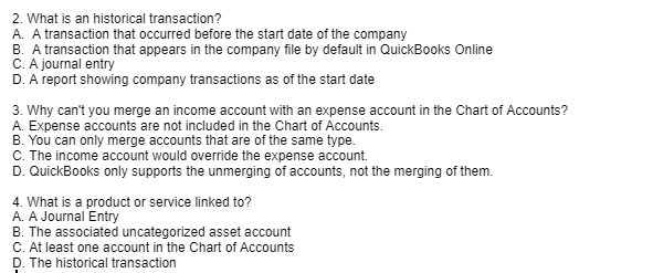 2. What is an historical transaction?
A. A transaction that occurred before the start date of the company
B. A transaction that appears in the company file by default in QuickBooks Online
C. A journal entry
D. A report showing company transactions as of the start date
3. Why can't you merge an income account with an expense account in the Chart of Accounts?
A. Expense accounts are not included in the Chart of Accounts.
B. You can only merge accounts that are of the same type.
C. The income account would override the expense account.
D. QuickBooks only supports the unmerging of accounts, not the merging of them.
4. What is a product or service linked to?
A. A Journal Entry
B. The associated uncategorized asset account
C. At least one account in the Chart of Accounts
D. The historical transaction
