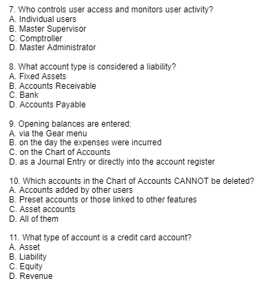 7. Who controls user access and monitors user activity?
A. Individual users
B. Master Supervisor
C. Comptroller
D. Master Administrator
8. What account type is considered a liability?
A. Fixed Assets
B. Accounts Receivable
C. Bank
D. Accounts Payable
9. Opening balances are entered:
A. via the Gear menu
B. on the day the expenses were incurred
C. on the Chart of Accounts
D. as a Journal Entry or directly into the account register
10. Which accounts in the Chart of Accounts CANNOT be deleted?
A. Accounts added by other users
B. Preset accounts or those linked to other features
C. Asset accounts
D. All of them
11. What type of account is a credit card account?
A. Asset
B. Liability
C. Equity
D. Revenue
