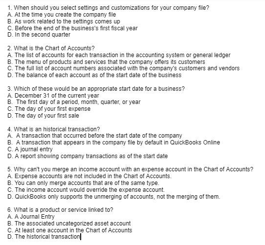 1. When should you select settings and customizations for your company file?
A. At the time you create the company file
B. As work related to the settings comes up
C. Before the end of the business's first fiscal year
D. In the second quarter
2. What is the Chart of Accounts?
A. The list of accounts for each transaction in the accounting system or general ledger
B. The menu of products and services that the company offers its customers
C. The full list of account numbers associated with the company's customers and vendors
D. The balance of each account as of the start date of the business
3. Which of these would be an appropriate start date for a business?
A. December 31 of the current year
B. The first day of a period, month, quarter, or year
C. The day of your first expense
D. The day of your first sale
4. What is an historical transaction?
A. A transaction that occurred before the start date of the company
B. A transaction that appears in the company file by default in QuickBooks Online
C. A journal entry
D. A report showing company transactions as of the start date
5. Why can't you merge an income account with an expense account in the Chart of Accounts?
A. Expense accounts are not included in the Chart of Accounts.
B. You can only merge accounts that are of the same type.
C. The income account would override the expense account.
D. QuickBooks only supports the unmerging of accounts, not the merging of them.
6. What is a product or service linked to?
A. A Journal Entry
B. The associated uncategorized asset account
C. At least one account in the Chart of Accounts
D. The historical transaction
