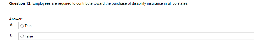 Question 12: Employees are required to contribute toward the purchase of disability insurance in all 50 states.
Answer:
А.
O True
В.
O False
