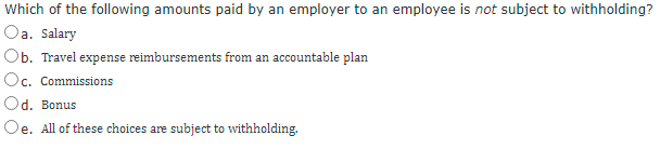 Which of the following amounts paid by an employer to an employee is not subject to withholding?
Oa. Salary
Ob. Travel expense reimbursements from an accountable plan
Oc. Commissions
UE
Od. Bonus
Oe. All of these choices are subject to withholding.
