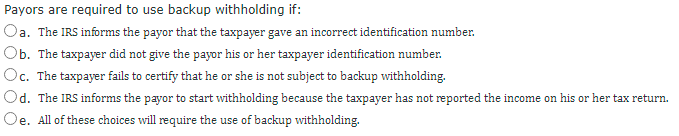 Payors are required to use backup withholding if:
Oa. The IRS informs the payor that the taxpayer gave an incorrect identification number.
Ob. The taxpayer did not give the payor his or her taxpayer identification number.
Oc. The taxpayer fails to certify that he or she is not subject to backup withholding.
Od. The IRS informs the payor to start withholding because the taxpayer has not reported the income on his or her tax return.
а.
Oe. All of these choices will require the use of backup withholding.
е.
