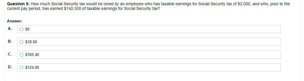 Question 5: How much Social Security tax would be owed by an employee who has taxable earnings for Social Security tax of $2,000, and who, prior to the
current pay period, has earned $142,500 of taxable earnings for Social Security tax?
Answer:
A.
В.
O $18.60
С.
O $105.40
D.
O $124.00
